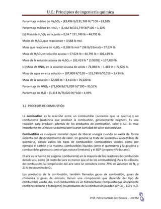 U.C.: Principios de ingeniería química
Prof. Petra Hurtado de Fonseca – UNEFM
Porcentaje másico de Na2SO4 = (83,496 lb/131,749 lb)*100 = 63,38%
Porcentaje másico de HNO3 = (1,482 lb/131,749 lb)*100 = 1,12%
(b) Masa de H2SO4 en la pasta = 0,34 * 131,749 lb = 44,795 lb.
Moles de H2SO4 que reaccionan = 0,588 lb mol.
Masa que reacciona de H2SO4 = 0,588 lb mol * (98 lb/1lbmol) = 57,624 lb.
Masa de H2SO4 en solución acuosa = 57,624 lb + 44,795 lb = 102,419 lb.
Masa de la solución acuosa de H2SO4 = 102,419 lb * (100/95) = 107,809 lb.
(c) Masa de HNO3 en la solución acuosa de salida = 74,088 lb – 1,482 lb = 72,606 lb.
Masa de agua en esta solución = 107,809 lb*0,05 – 131,749 lb*0,015 = 3,414 lb.
Masa de la solución = 72,606 lb + 3,414 lb = 76,020 lb
Porcentaje de HNO3 = (72,606 lb/76,020 lb)*100 = 95,51%
Porcentaje de H2O = (3.414 lb/76,020 lb)*100 = 4,49%
3.2 PROCESOS DE COMBUSTIÓN
La combustión es la reacción entre un combustible (sustancia que se quema) y un
comburente (sustancia que produce la combustión, generalmente oxígeno). Es una
reacción para producir, además de los productos de combustión, calor y luz. Es muy
importante en la industria química por la gran cantidad de calor que produce.
Combustible es cualquier material capaz de liberar energía cuando se oxida de forma
violenta con desprendimiento de calor. En general se trata de sustancias susceptibles de
quemarse, siendo varios los tipos de combustible: Combustibles sólidos, como por
ejemplo el carbón y la madera, combustibles líquidos como el queroseno y la gasolina y
combustibles gaseosos como el gas natural (metano) y el GLP (propano y/o butano).
El aire es la fuente de oxígeno (comburente) en la mayoría de los reactores de combustión
debido a su costo (el costo del aire es menor que el de los combustibles). Para los cálculos
de combustión, la composición del aire seco se considera como 79% en volumen de N2 y
21% en volumen de O2.
Los productos de la combustión, también llamados gases de combustión, gases de
chimenea o gases de emisión, tienen una composición que depende del tipo de
combustible usado. Así, si el combustible es un hidrocarburo (compuesto que únicamente
contiene carbono e hidrógeno) los productos de la combustión pueden ser CO2, CO y H2O.
 