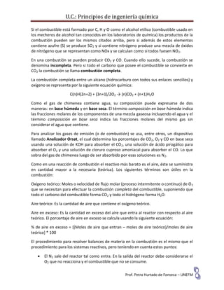U.C.: Principios de ingeniería química
Prof. Petra Hurtado de Fonseca – UNEFM
Si el combustible está formado por C, H y O como el alcohol etílico (combustible usado en
los mecheros de alcohol tan conocidos en los laboratorios de química) los productos de la
combustión pueden ser los mismos citados arriba, pero si además de estos elementos
contiene azufre (S) se produce SO2 y si contiene nitrógeno produce una mezcla de óxidos
de nitrógeno que se representan como NOx y se calculan como si todos fuesen NO2.
En una combustión se pueden producir CO2 y CO. Cuando ello sucede, la combustión se
denomina incompleta. Pero si todo el carbono que posee el combustible se convierte en
CO2 la combustión se llama combustión completa.
La combustión completa entre un alcano (hidrocarburo con todos sus enlaces sencillos) y
oxígeno se representa por la siguiente ecuación química:
C(n)H(2n+2) + (3n+1)/2O2 → (n)CO2 + (n+1)H2O
Como el gas de chimenea contiene agua, su composición puede expresarse de dos
maneras: en base húmeda y en base seca. El término composición en base húmeda indica
las fracciones molares de los componentes de una mezcla gaseosa incluyendo el agua y el
término composición en base seca indica las fracciones molares del mismo gas sin
considerar el agua que contiene.
Para analizar los gases de emisión (o de combustión) se usa, entre otros, un dispositivo
llamado Analizador Orsat, el cual determina los porcentajes de CO2, O2 y CO en base seca
usando una solución de KOH para absorber el CO2, una solución de ácido pirogálico para
absorber el O2 y una solución de cloruro cuproso amoniacal para absorber el CO. Lo que
sobra del gas de chimenea luego de ser absorbido por esas soluciones es N2.
Como en una reacción de combustión el reactivo más barato es el aire, éste se suministra
en cantidad mayor a la necesaria (teórica). Los siguientes términos son útiles en la
combustión:
Oxígeno teórico: Moles o velocidad de flujo molar (proceso intermitente o continuo) de O2
que se necesitan para efectuar la combustión completa del combustible, suponiendo que
todo el carbono del combustible forma CO2 y todo el hidrógeno forma H2O.
Aire teórico: Es la cantidad de aire que contiene el oxígeno teórico.
Aire en exceso: Es la cantidad en exceso del aire que entra al reactor con respecto al aire
teórico. El porcentaje de aire en exceso se calcula usando la siguiente ecuación:
% de aire en exceso = [(Moles de aire que entran – moles de aire teórico)/moles de aire
teórico] * 100
El procedimiento para resolver balances de materia en la combustión es el mismo que el
procedimiento para los sistemas reactivos, pero teniendo en cuenta estos puntos:
 El N2 sale del reactor tal como entra. En la salida del reactor debe considerarse el
O2 que no reacciona y el combustible que no se consume.
 