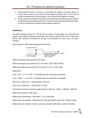 U.C.: Principios de ingeniería química
Prof. Petra Hurtado de Fonseca – UNEFM
 El porcentaje de aire en exceso y el porcentaje de oxígeno en exceso tienen el
mismo valor numérico. Si se conoce el porcentaje en exceso de O2, el O2 real se
calcula multiplicando el O2 teórico por 1 más la fracción de oxígeno en exceso.
 Si sólo sucede una reacción se pueden usar indistintamente balances para especies
moleculares o para especies atómicas. Si ocurren varias reacciones químicas suelen
ser más convenientes los balances para especies atómicas.
EJEMPLO 02:
Se quema propano (C3H8) con 12% de aire en exceso. El porcentaje de conversión del
propano es de 95%; del propano quemado, 15% reacciona para formar CO y el resto para
formar CO2. Calcule la composición del gas de combustión en base seca y en base
húmeda.
Base de cálculo: 100 moles de propano alimentados.
Moles de propano que reaccionan: 95 moles.
Moles de propano que producen CO2 = 95 moles * 0,85 = 80,75 moles.
Moles de propano que producen CO = 95 moles * 0,15 = 14,25 moles.
Reacciones:
C3H8 + 5 O2 3 CO2 + 4 H2O (Reacción de combustión completa)
C3H8 + 7/2O2 3 CO + 4 H2O (Reacción de combustión incompleta)
80,75 C3H8 + 403,75 O2 242,25 CO2 + 323 H2O
14,25 C3H8 + 49,875 O2 42,75 CO + 57 H2O
Cálculo del número de moles de oxígeno teórico: 100 C3H8 + 500 O2 = 300 CO2 + 400 H2O
Moles de O2 teóricos = 500 moles
Moles de O2 alimentados = 500 moles * 1,12 = 560 moles
Moles de N2 alimentados = 560 moles O2 * (79 moles N2/21 moles O2) = 2106,67 moles
Balance de C3H8: Entrada = salida + consumo, entonces: 100 moles = salida + 95 moles
 