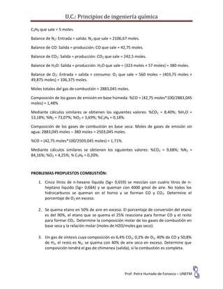 U.C.: Principios de ingeniería química
Prof. Petra Hurtado de Fonseca – UNEFM
C3H8 que sale = 5 moles.
Balance de N2: Entrada = salida: N2 que sale = 2106,67 moles.
Balance de CO: Salida = producción: CO que sale = 42,75 moles.
Balance de CO2: Salida = producción: CO2 que sale = 242,5 moles.
Balance de H2O: Salida = producción: H2O que sale = (323 moles + 57 moles) = 380 moles.
Balance de O2: Entrada = salida + consumo: O2 que sale = 560 moles – (403,75 moles +
49,875 moles) = 106,375 moles.
Moles totales del gas de combustión = 2883,045 moles.
Composición de los gases de emisión en base húmeda: %CO = (42,75 moles*100/2883,045
moles) = 1,48%
Mediante cálculos similares se obtienen los siguientes valores: %CO2 = 8,40%; %H2O =
13,18%; %N2 = 73,07%; %O2 = 3,69%; %C3H8 = 0,18%.
Composición de los gases de combustión en base seca: Moles de gases de emisión sin
agua: 2883,045 moles – 380 moles = 2503,045 moles.
%CO = (42,75 moles*100/2503,045 moles) = 1,71%.
Mediante cálculos similares se obtienen los siguientes valores: %CO2 = 9,68%; %N2 =
84,16%; %O2 = 4,25%; % C3H8 = 0,20%.
PROBLEMAS PROPUESTOS COMBUSTIÓN:
1. Cinco litros de n-hexano líquido (Sg= 0,659) se mezclan con cuatro litros de n-
heptano líquido (Sg= 0,684) y se queman con 4000 gmol de aire. No todos los
hidrocarburos se queman en el horno y se forman CO y CO2. Determine el
porcentaje de O2 en exceso.
2. Se quema etano en 50% de aire en exceso. El porcentaje de conversión del etano
es del 90%, el etano que se quema el 25% reacciona para formar CO y el resto
para formar CO2. Determine la composición molar de los gases de combustión en
base seca y la relación molar (moles de H2O/moles gas seco).
3. Un gas de síntesis cuya composición es 6,4% CO2, 0,2% de O2, 40% de CO y 50,8%
de H2, el resto es N2, se quema con 40% de aire seco en exceso. Determine que
composición tendrá el gas de chimenea (salida), si la combustión es completa.
 