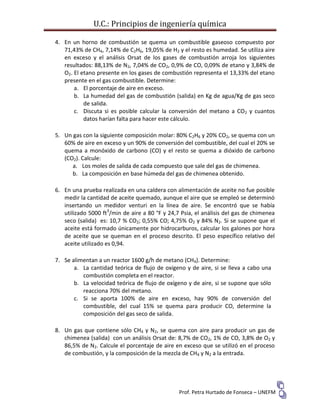 U.C.: Principios de ingeniería química
Prof. Petra Hurtado de Fonseca – UNEFM
4. En un horno de combustión se quema un combustible gaseoso compuesto por
71,43% de CH4, 7,14% de C2H6, 19,05% de H2 y el resto es humedad. Se utiliza aire
en exceso y el análisis Orsat de los gases de combustión arroja los siguientes
resultados: 88,13% de N2, 7,04% de CO2, 0,9% de CO, 0,09% de etano y 3,84% de
O2. El etano presente en los gases de combustión representa el 13,33% del etano
presente en el gas combustible. Determine:
a. El porcentaje de aire en exceso.
b. La humedad del gas de combustión (salida) en Kg de agua/Kg de gas seco
de salida.
c. Discuta si es posible calcular la conversión del metano a CO2 y cuantos
datos harían falta para hacer este cálculo.
5. Un gas con la siguiente composición molar: 80% C2H6 y 20% CO2, se quema con un
60% de aire en exceso y un 90% de conversión del combustible, del cual el 20% se
quema a monóxido de carbono (CO) y el resto se quema a dióxido de carbono
(CO2). Calcule:
a. Los moles de salida de cada compuesto que sale del gas de chimenea.
b. La composición en base húmeda del gas de chimenea obtenido.
6. En una prueba realizada en una caldera con alimentación de aceite no fue posible
medir la cantidad de aceite quemado, aunque el aire que se empleó se determinó
insertando un medidor venturi en la línea de aire. Se encontró que se había
utilizado 5000 ft3
/min de aire a 80 °F y 24,7 Psia, el análisis del gas de chimenea
seco (salida) es: 10,7 % CO2; 0,55% CO; 4,75% O2 y 84% N2. Si se supone que el
aceite está formado únicamente por hidrocarburos, calcular los galones por hora
de aceite que se queman en el proceso descrito. El peso específico relativo del
aceite utilizado es 0,94.
7. Se alimentan a un reactor 1600 g/h de metano (CH4). Determine:
a. La cantidad teórica de flujo de oxígeno y de aire, si se lleva a cabo una
combustión completa en el reactor.
b. La velocidad teórica de flujo de oxígeno y de aire, si se supone que sólo
reacciona 70% del metano.
c. Si se aporta 100% de aire en exceso, hay 90% de conversión del
combustible, del cual 15% se quema para producir CO, determine la
composición del gas seco de salida.
8. Un gas que contiene sólo CH4 y N2, se quema con aire para producir un gas de
chimenea (salida) con un análisis Orsat de: 8,7% de CO2, 1% de CO, 3,8% de O2 y
86,5% de N2. Calcule el porcentaje de aire en exceso que se utilizó en el proceso
de combustión, y la composición de la mezcla de CH4 y N2 a la entrada.
 