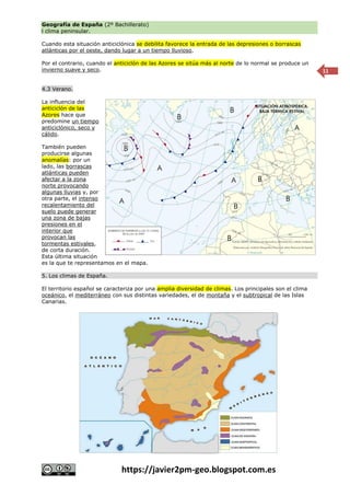 Geografía de España (2º Bachillerato)
l clima peninsular.
https://javier2pm-geo.blogspot.com.es
11
Cuando esta situación anticiclónica se debilita favorece la entrada de las depresiones o borrascas
atlánticas por el oeste, dando lugar a un tiempo lluvioso.
Por el contrario, cuando el anticiclón de las Azores se sitúa más al norte de lo normal se produce un
invierno suave y seco.
4.3 Verano.
La influencia del
anticiclón de las
Azores hace que
predomine un tiempo
anticiclónico, seco y
cálido.
También pueden
producirse algunas
anomalías: por un
lado, las borrascas
atlánticas pueden
afectar a la zona
norte provocando
algunas lluvias y, por
otra parte, el intenso
recalentamiento del
suelo puede generar
una zona de bajas
presiones en el
interior que
provocan las
tormentas estivales,
de corta duración.
Esta última situación
es la que te representamos en el mapa.
5. Los climas de España.
El territorio español se caracteriza por una amplia diversidad de climas. Los principales son el clima
oceánico, el mediterráneo con sus distintas variedades, el de montaña y el subtropical de las Islas
Canarias.
 