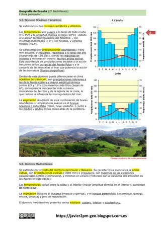 Geografía de España (2º Bachillerato)
l clima peninsular.
https://javier2pm-geo.blogspot.com.es
12
5.1. Dominio Oceánico o Atlántico.
Se extiende por las cornisas cantábrica y atlántica.
Las temperaturas son suaves a lo largo de todo el año
(t½ 15º) y la amplitud térmica es baja (10ºC) –debido
a la acción termorreguladora del Atlántico–, con
inviernos moderados (>6º), sin heladas, y veranos
frescos (<22º).
Se caracteriza por precipitaciones abundantes (>800
mm anuales) y regulares, repartidas a lo largo del año
(llueve más de 150 días), siendo las máximas en
invierno y mínimas en verano. No hay aridez estival.
Esta abundancia de precipitaciones se debe a la acción
frecuente de las borrascas del Frente Polar y a la
cercanía de las montañas al mar que potencia la acción
de las borrascas (lluvias orográficas).
Dentro de este dominio puede diferenciarse el clima
oceánico de transición, con precipitaciones inferiores a
las de la franja costera y mayor amplitud térmica
(entre 12º y 15º), con inviernos más fríos (bajan de
6º), consecuencia del carácter más o menos
montañoso del terreno y de la lejanía de la costa, lo
que reduce la influencia termorreguladora del mar.
La vegetación resultante de esta combinación de lluvias
abundantes y temperaturas suaves es el bosque
oceánico o caducifolio (roble, haya, castaño…), junto a
los prados y landas en las zonas altas de la cordillera.
5.2. Dominio Mediterráneo.
Se extiende por el resto del territorio peninsular y Baleares. Su característica esencial es la aridez
estival, con precipitaciones escasas (<800 mm) e irregulares, con máximos en las estaciones
equinocciales (otoño y primavera), y mínimos en verano (motivado por la presencia del anticiclón de
las Azores en esta época).
Las temperaturas varían entre la costa y el interior (mayor amplitud térmica en el interior); aumentan
de norte a sur.
La vegetación típica es el matorral (maquia y garriga), y el bosque perennifolio (alcornoque, quejigo,
encina, coscoja) y pino de repoblación.
El dominio mediterráneo presenta varios subtipos: costero, interior y subdesértico.
Paisaje oceánico del norte peninsular
 