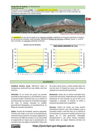 Geografía de España (2º Bachillerato)
l clima peninsular.
https://javier2pm-geo.blogspot.com.es
15
Presentan una acusada aridez, con precipitaciones muy escasas en las zonas bajas (<300 mm
anuales). En las montañas, las precipitaciones pueden llegar a los 1000 mm en las vertientes de
barlovento expuestas a los vientos alisios.
Paisaje canario: volcán del Teide (Tenerife)
La vegetación en las tierras bajas es de especies xerófilas adaptadas a la sequía (palmeras y dragos);
en las zonas de montaña, más húmedas, aparece el bosque de laurisilva (viñátigo, laurel…); y en la
alta montaña, los arbustos (tabaibal-cardonal).
GLOSARIO
Amplitud térmica anual. Diferencia entre la
temperatura media del mes más cálido y del mes
más frío.
Anticiclón. Es un centro de acción con presión
atmosférica alta (superior a 1.013 milibares, que es
la presión media a nivel del mar). En su interior el
aire desciende y se mueve en el sentido a las agujas
del reloj. El tiempo asociado es estable,
generalmente despejado y sin precipitaciones. Ej:
Mapa de situación atmosférica
Aridez. Escasez de humedad, excesiva sequedad.
Término que alude a una zona sin precipitaciones
suficientes para mantener una densa vegetación o
inferiores a los 300 mm anuales. En una zona árida
la evaporación es mayor que la precipitación. Se
considera que una región es semiárida si tiene más
de cuatro meses secos, y árida cuando éstos son
más de siete. En España las zonas más áridas se
localizan en el sureste de la península.
Barlovento. Ladera de un relieve orientada hacia
la dirección del viento. Habitualmente la ladera de
barlovento es más húmeda, ya que el aire se ve
impulsado a ascender, al hacerlo se enfría y
producen precipitaciones orográficas.
Borrasca. Centro de acción con baja presión
atmosférica (inferior a los 1.013 milibares, que es
la presión media a nivel del mar). En su interior el
aire asciende y se mueve en sentido contrario a las
agujas de un reloj generando nubosidad,
precipitaciones y, por tanto, tiempo inestable.
Pueden tener un origen dinámico (mínimo de
 