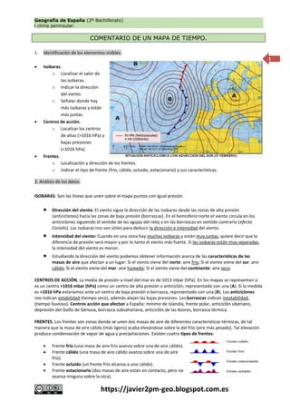 Geografía de España (2º Bachillerato)
l clima peninsular.
https://javier2pm-geo.blogspot.com.es
1
COMENTARIO DE UN MAPA DE TIEMPO.
1. Identificación de los elementos visibles.
 Isobaras.
o Localizar el valor de
las isobaras.
o Indicar la dirección
del viento.
o Señalar donde hay
más isobaras y están
más juntas.
 Centros de acción.
o Localizar los centros
de altas (>1016 hPa) y
bajas presiones
(<1016 hPa).
 Frentes.
o Localización y dirección de los frentes.
o Indicar el tipo de frente (frío, cálido, ocluido, estacionario) y sus características.
2. Análisis de los datos.
ISOBARAS. Son las líneas que unen sobre el mapa puntos con igual presión.
 Dirección del viento: El viento sigue la dirección de las isobaras desde las zonas de alta presión
(anticiclones) hacia las zonas de baja presión (borrascas). En el hemisferio norte el viento circula en los
anticiclones siguiendo el sentido de las agujas del reloj y en las borrascas en sentido contrario (efecto
Coriolis). Las isobaras nos son útiles para deducir la dirección e intensidad del viento.
 Intensidad del viento: Cuando en una zona hay muchas isobaras y están muy juntas, quiere decir que la
diferencia de presión será mayor y por lo tanto el viento más fuerte. Si las isobaras están muy separadas,
la intensidad del viento es menor.
 Estudiando la dirección del viento podemos obtener información acerca de las características de las
masas de aire que afectan a un lugar: Si el viento viene del norte: aire frío; Si el viento viene del sur: aire
cálido; Si el viento viene del mar: aire húmedo; Si el viento viene del continente: aire seco.
CENTROS DE ACCIÓN. La media de presión a nivel del mar es de 1013 mbar (hPa). En los mapas se representan si
es un centro >1016 mbar (hPa) como un centro de alta presión o anticiclón, representado con una (A). Si la medida
es <1016 hPa estaríamos ante un centro de baja presión o borrasca, representado con una (B). Los anticiclones
nos indican estabilidad (tiempo seco), además alejan las bajas presiones. Las borrascas indican inestabilidad,
(tiempo lluvioso). Centros acción que afectan a España: mínimo de Islandia, frente polar, anticiclón siberiano,
depresión del Golfo de Génova, borrasca subsahariana, anticiclón de las Azores, borrasca térmica.
FRENTES. Los frentes son zonas donde se unen dos masas de aire de diferentes características térmicas, de tal
manera que la masa de aire cálido (más ligero) acaba elevándose sobre la del frío (aire más pesado). Tal elevación
produce condensación de vapor de agua y precipitaciones. Existen cuatro tipos de frentes:
 Frente frío (una masa de aire frío avanza sobre una de aire cálido).
 Frente cálido (una masa de aire cálido avanza sobre una de aire
frío).
 Frente ocluido (un frente frío alcanza a uno cálido).
 Frente estacionario (dos masas de aire están en contacto, pero no
avanza ninguna sobre la otra).
 