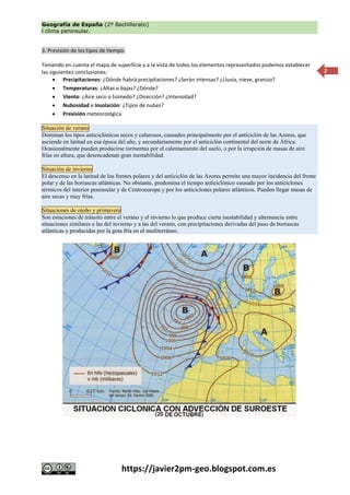 Geografía de España (2º Bachillerato)
l clima peninsular.
https://javier2pm-geo.blogspot.com.es
2
3. Previsión de los tipos de tiempo.
Teniendo en cuenta el mapa de superficie y a la vista de todos los elementos representados podemos establecer
las siguientes conclusiones:
 Precipitaciones: ¿Dónde habrá precipitaciones? ¿Serán intensas? ¿Lluvia, nieve, granizo?
 Temperaturas: ¿Altas o bajas? ¿Dónde?
 Viento: ¿Aire seco o húmedo? ¿Dirección? ¿Intensidad?
 Nubosidad e Insolación: ¿Tipos de nubes?
 Previsión meteorológica.
Situación de verano
Dominan los tipos anticiclónicos secos y calurosos, causados principalmente por el anticiclón de las Azores, que
asciende en latitud en esa época del año, y secundariamente por el anticiclón continental del norte de África.
Ocasionalmente pueden producirse tormentas por el calentamiento del suelo, o por la irrupción de masas de aire
frías en altura, que desencadenan gran inestabilidad.
Situación de invierno
El descenso en la latitud de los frentes polares y del anticiclón de las Azores permite una mayor incidencia del frente
polar y de las borrascas atlánticas. No obstante, predomina el tiempo anticiclónico causado por los anticiclones
térmicos del interior peninsular y de Centroeuropa y por los anticiclones polares atlánticos. Pueden llegar masas de
aire secas y muy frías.
Situaciones de otoño y primavera
Son estaciones de tránsito entre el verano y el invierno lo que produce cierta inestabilidad y alternancia entre
situaciones similares a las del invierno y a las del verano, con precipitaciones derivadas del paso de borrascas
atlánticas y producidas por la gota fría en el mediterráneo.
 