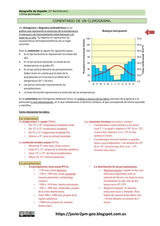 Geografía de España (2º Bachillerato)
l clima peninsular.
https://javier2pm-geo.blogspot.com.es
3
COMENTARIO DE UN CLIMOGRAMA.
Un climograma o diagrama ombrotérmico es un
gráfico que representa la evolución de la temperatura
½ mensual y de la precipitación total mensual, a lo
largo de un año. Su objetivo es representar las
características termopluviométricas de un lugar
concreto.
Para su realización se siguen los siguientes pasos:
 En el eje horizontal se representan los meses del
año.
 En el eje vertical izquierdo, la escala de las
temperaturas en grados (º).
 En el eje vertical derecho las precipitaciones.
Debes tener en cuenta que el valor de la
precipitación en la escala es el doble de la
temperatura (5º = 10 mm).
 Las barras verticales representarán las
precipitaciones.
 La línea horizontal representará la evolución de las temperaturas.
En el comentario del climograma debemos incluir un análisis o lectura de los datos (siempre de lo general a lo
particular) y una interpretación, en la que señalaremos el dominio climático al que corresponde de forma razonada
y científica.
Como interpretar los datos.
Las temperaturas.
La temperatura ½ anual (TMA).
- De 15º a 18º: temperatura templada cálida.
- De 12º a 15º: temperatura templada.
- De 9º a 12º: temperatura templada fría.
- Inferior a 9º: zona de altitud (montaña).
La oscilación térmica anual (OTA).
- Menos de 9º: muy baja, clima canario.
- Entre 9º y 12º: propio de la fachada cantábrica.
- Entre 12º y 16º: del litoral mediterráneo.
- Mayor de 16º: interior peninsular.
Las estaciones térmicas (invierno y verano).
- Consideramos verano térmico a los meses
cuya T ½ es igual o superior a 18º. Si es >22º,
verano muy caluroso; si es <18º no hay
auténtico verano.
- Consideramos invierno térmico a aquellos
meses cuya temperatura ½ no alcanza los 10º.
Si es <6º, invierno muy frío; si es < 10º,
invierno muy suave.
Las precipitaciones.
- La precipitación total anual (PTA):
o <150 mm, clima desértico.
o >150 y <300 mm, clima semiárido
(sureste peninsular, archipiélago
canario).
o >300 y <450 mm, interior peninsular.
o >450 y <800 mm, moderadas, propias
de la zona mediterránea.
o Entre 800 y 1000 mm, propias de la
región cantábrica.
o >1000 mm, propias de montaña
(barlovento).
- La distribución de las precipitaciones.
o Régimen regular: cuando no hay una
diferencia importante entre la
estación de lluvias y la estación seca;
normalmente no hay más de dos
meses secos (P>2T9
o Régimen irregular. Si alternan
estaciones secas y húmedas. Para
hablar de estación árida deben caer
<30 mm durante un mínimo de 3
meses.
 