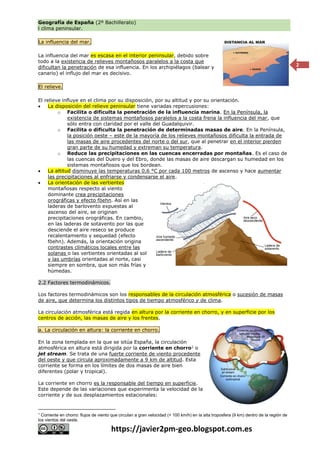 Geografía de España (2º Bachillerato)
l clima peninsular.
https://javier2pm-geo.blogspot.com.es
2
La influencia del mar.
La influencia del mar es escasa en el interior peninsular, debido sobre
todo a la existencia de relieves montañosos paralelos a la costa que
dificultan la penetración de esa influencia. En los archipiélagos (balear y
canario) el influjo del mar es decisivo.
El relieve.
El relieve influye en el clima por su disposición, por su altitud y por su orientación.
 La disposición del relieve peninsular tiene variadas repercusiones:
o Facilita o dificulta la penetración de la influencia marina. En la Península, la
existencia de sistemas montañosos paralelos a la costa frena la influencia del mar, que
sólo entra con claridad por el valle del Guadalquivir.
o Facilita o dificulta la penetración de determinadas masas de aire. En la Península,
la posición oeste – este de la mayoría de los relieves montañosos dificulta la entrada de
las masas de aire procedentes del norte o del sur, que al penetrar en el interior pierden
gran parte de su humedad y extreman su temperatura.
o Reduce las precipitaciones en las cuencas encerradas por montañas. Es el caso de
las cuencas del Duero y del Ebro, donde las masas de aire descargan su humedad en los
sistemas montañosos que los bordean.
 La altitud disminuye las temperaturas 0,6 °C por cada 100 metros de ascenso y hace aumentar
las precipitaciones al enfriarse y condensarse el aire.
 La orientación de las vertientes
montañosas respecto al viento
dominante crea precipitaciones
orográficas y efecto föehn. Así en las
laderas de barlovento expuestas al
ascenso del aire, se originan
precipitaciones orográficas. En cambio,
en las laderas de sotavento por las que
desciende el aire reseco se produce
recalentamiento y sequedad (efecto
föehn). Además, la orientación origina
contrastes climáticos locales entre las
solanas o las vertientes orientadas al sol
y las umbrías orientadas al norte, casi
siempre en sombra, que son más frías y
húmedas.
2.2 Factores termodinámicos.
Los factores termodinámicos son los responsables de la circulación atmosférica o sucesión de masas
de aire, que determina los distintos tipos de tiempo atmosférico y de clima.
La circulación atmosférica está regida en altura por la corriente en chorro, y en superficie por los
centros de acción, las masas de aire y los frentes.
a. La circulación en altura: la corriente en chorro.
En la zona templada en la que se sitúa España, la circulación
atmosférica en altura está dirigida por la corriente en chorro1
o
jet stream. Se trata de una fuerte corriente de viento procedente
del oeste y que circula aproximadamente a 9 km de altitud. Esta
corriente se forma en los límites de dos masas de aire bien
diferentes (polar y tropical).
La corriente en chorro es la responsable del tiempo en superficie.
Este depende de las variaciones que experimenta la velocidad de la
corriente y de sus desplazamientos estacionales:
1
Corriente en chorro: flujos de viento que circulan a gran velocidad (+ 100 km/h) en la alta troposfera (9 km) dentro de la región de
los vientos del oeste.
 