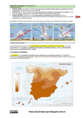 Geografía de España (2º Bachillerato)
l clima peninsular.
https://javier2pm-geo.blogspot.com.es
5
 Frente cálido. Se produce cuando una masa de aire cálido avanza sobre una masa de aire frío,
ascendiendo lentamente por encima de ella.
 Frente frío. Se forma cuando una masa de aire frío se acerca a una masa de aire cálido. El aire
frío, más denso, desplaza la masa de aire cálido hacia las capas superiores.
 Frente ocluido. Se produce si un frente cálido es seguido por un frente frío, con un
desplazamiento más veloz. Los dos frentes continúan moviéndose uno detrás del otro, y la línea
entre ellos es el frente ocluido.
En España, el frente más frecuente es el frente polar, que separa las masas de aire tropical y polar.
3. Elementos del clima.
Los elementos del clima son los componentes observables y medibles de la atmósfera. Los más
importantes son: insolación, nubosidad, temperatura, humedad, presión, viento, precipitaciones,
evaporación, evapotranspiración y aridez.
3.1 Insolación y nubosidad.
La insolación es la cantidad de radiación solar recibida por la superficie terrestre. En España se
superan las 2000 horas de sol al año, si bien en la zona norte son menos de 1600, mientras que en el
sur rondan las 2800 horas/año.
 