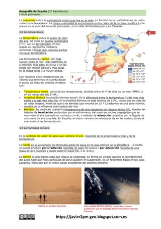 Geografía de España (2º Bachillerato)
l clima peninsular.
https://javier2pm-geo.blogspot.com.es
6
La nubosidad indica la cantidad de nubes que hay en el cielo, en función de lo cual hablamos de cielos
cubiertos o despejados. La mayor nubosidad la encontramos en los cielos de la cornisa cantábrica y la
menor en la zona del suroeste peninsular, en el valle del Guadalquivir y en Canarias.
3.2 La temperatura.
La temperatura indica el grado de calor
del aire. Se mide en grados centígrados
(º C), con un termómetro. En los
mapas se representa mediante
isotermas o líneas que unen los puntos
con igual temperatura.
Las temperaturas varían: son más
suaves junto al mar; más extremas en
el interior; más altas en el sur y en las
zonas con menor altitud y más bajas
en la mitad norte y a mayor altitud.
Con respecto a las temperaturas los
valores que tenemos en cuenta desde
el punto de vista del análisis climático
son:
 Temperatura media: suma de las temperaturas, dividida entre el nº de días de un mes (TMM); o
nº de meses del año (TMA).
 Amplitud térmica (oscilación térmica anual): Es la diferencia entre la temperatura ½ del mes más
cálido y la del mes más frío. Si la amplitud térmica es baja (menos de 15ºC, indica que se trata de
un valor costero, mientras que si es elevada (por encima de 15 º C) estamos en una zona interior,
alejada de la influencia suavizadora del mar.
 Heladas: Se producen cuando la temperatura del aire desciende por debajo de los 0ºC. Pueden ser
heladas de irradiación producidas por el enfriamiento del suelo en noches despejadas que se
trasmiten al aire que está en contacto con él; o heladas de advección causadas por la llegada de
una masa de aire muy fría. En España, el menor número de heladas se da en las costas, donde el
mar suaviza las temperaturas.
3.3 La humedad del aire.
Es la cantidad de vapor de agua que contiene el aire. Depende de la proximidad al mar y de la
temperatura.
La niebla es la suspensión de diminutas gotas de agua en la capa inferior de la atmósfera. La niebla
se puede producir por irradiación (pérdida de calor del suelo) o por advección (llegada de una
masa de aire húmedo y cálido sobre el suelo frío, o al revés).
La calima es una bruma seca que reduce la visibilidad. Se forma en verano cuando el calentamiento
del suelo hace que finas partículas de polvo queden en suspensión. Es un fenómeno típico en las Islas
Canarias, motivado por el viento cálido procedente del desierto africano.
Calima en las Islas Canarias Vista satélite MODIS (NASA), muestra el polvo en
suspensión que se desplaza desde África hacia las Islas
Canarias
 