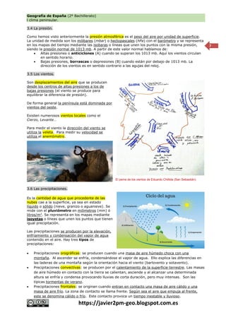 Geografía de España (2º Bachillerato)
l clima peninsular.
https://javier2pm-geo.blogspot.com.es
7
3.4 La presión.
Como hemos visto anteriormente la presión atmosférica es el peso del aire por unidad de superficie.
La unidad de medida son los milibares (mbar) o hectopascales (hPa) con el barómetro y se representa
en los mapas del tiempo mediante las isobaras o líneas que unen los puntos con la misma presión,
siendo la presión normal de 1013 mb. A partir de este valor normal hablamos de:
 Altas presiones o anticiclones (A) cuando se superan los 1013 mb. Aquí los vientos circulan
en sentido horario.
 Bajas presiones, borrascas o depresiones (B) cuando están por debajo de 1013 mb. La
dirección de los vientos es en sentido contrario a las agujas del reloj.
3.5 Los vientos.
Son desplazamientos del aire que se producen
desde los centros de altas presiones a los de
bajas presiones (el viento se produce para
equilibrar la diferencia de presión).
De forma general la península está dominada por
vientos del oeste.
Existen numerosos vientos locales como el
Cierzo, Levante…
Para medir el viento la dirección del viento se
utiliza la veleta. Para medir su velocidad se
utiliza el anemómetro.
3.6 Las precipitaciones.
Es la cantidad de agua que procedente de las
nubes cae a la superficie, ya sea en estado
líquido o sólido (nieve, granizo o aguanieve). Se
mide con el pluviómetro en milímetros (mm) ó
litros/m2
. Se representa en los mapas mediante
isoyetas o líneas que unen los puntos que tienen
igual precipitación.
Las precipitaciones se producen por la elevación,
enfriamiento y condensación del vapor de agua
contenido en el aire. Hay tres tipos de
precipitaciones:
 Precipitaciones orográficas: se producen cuando una masa de aire húmedo choca con una
montaña. Al ascender se enfría, condensándose el vapor de agua. Ello explica las diferencias en
las laderas de una montaña según la orientación hacia el viento (barlovento y sotavento).
 Precipitaciones convectivas: se producen por el calentamiento de la superficie terrestre. Las masas
de aire húmedo en contacto con la tierra se calientan, asciende y al alcanzar una determinada
altura se enfría y condensa provocando lluvias de corta duración, pero muy intensas. Son las
típicas tormentas de verano.
 Precipitaciones frontales: se originan cuando entran en contacto una masa de aire cálido y una
masa de aire frío. La zona de contacto se llama frente. Según sea el aire que empuja al frente,
este se denomina cálido o frío. Este contacto provoca un tiempo inestable y lluvioso.
El peine de los vientos de Eduardo Chillida (San Sebastián)
 