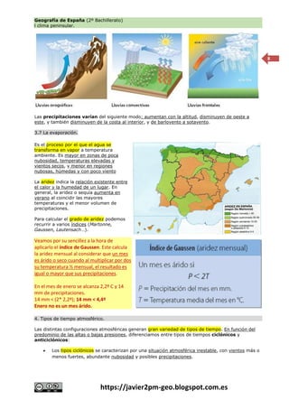 Geografía de España (2º Bachillerato)
l clima peninsular.
https://javier2pm-geo.blogspot.com.es
8
Las precipitaciones varían del siguiente modo: aumentan con la altitud, disminuyen de oeste a
este, y también disminuyen de la costa al interior, y de barlovento a sotavento.
3.7 La evaporación.
Es el proceso por el que el agua se
transforma en vapor a temperatura
ambiente. Es mayor en zonas de poca
nubosidad, temperaturas elevadas y
vientos secos, y menor en regiones
nubosas, húmedas y con poco viento
La aridez indica la relación existente entre
el calor y la humedad de un lugar. En
general, la aridez o sequía aumenta en
verano al coincidir las mayores
temperaturas y el menor volumen de
precipitaciones.
Para calcular el grado de aridez podemos
recurrir a varios índices (Martonne,
Gaussen, Lautensach…).
Veamos por su sencillez a la hora de
aplicarlo el índice de Gaussen. Este calcula
la aridez mensual al considerar que un mes
es árido o seco cuando al multiplicar por dos
su temperatura ½ mensual, el resultado es
igual o mayor que sus precipitaciones.
En el mes de enero se alcanza 2,2º C y 14
mm de precipitaciones.
14 mm < (2* 2,2º); 14 mm < 4,4º
Enero no es un mes árido.
4. Tipos de tiempo atmosférico.
Las distintas configuraciones atmosféricas generan gran variedad de tipos de tiempo. En función del
predominio de las altas o bajas presiones, diferenciamos entre tipos de tiempos ciclónicos y
anticiclónicos:
 Los tipos ciclónicos se caracterizan por una situación atmosférica inestable, con vientos más o
menos fuertes, abundante nubosidad y posibles precipitaciones.
 