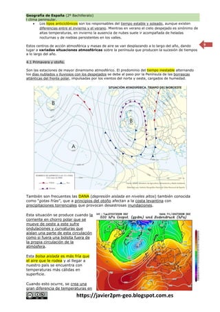 Geografía de España (2º Bachillerato)
l clima peninsular.
https://javier2pm-geo.blogspot.com.es
9
 Los tipos anticiclónicos son los responsables del tiempo estable y soleado, aunque existen
diferencias entre el invierno y el verano. Mientras en verano el cielo despejado es sinónimo de
altas temperaturas, en invierno la ausencia de nubes suele ir acompañada de heladas
nocturnas y de nieblas persistentes en los valles.
Estos centros de acción atmosférica y masas de aire se van desplazando a lo largo del año, dando
lugar a variadas situaciones atmosféricas sobre la península que producen la sucesión de tiempos
a lo largo del año.
4.1 Primavera y otoño.
Son las estaciones de mayor dinamismo atmosférico. El predominio del tiempo inestable alternando
los días nublados y lluviosos con los despejados se debe al paso por la Península de las borrascas
atlánticas del frente polar, impulsadas por los vientos del norte y oeste, cargados de humedad.
También son frecuentes las DANA (depresión aislada en niveles altos) también conocida
como “gotas frías”, que a principios del otoño afectan a la costa levantina con
precipitaciones torrenciales que provocan desastrosas inundaciones.
Esta situación se produce cuando la
corriente en chorro polar que se
mueve de oeste a este sufre
ondulaciones y curvaturas que
aíslan una parte de esta circulación
como si fuera una bolsita fuera de
la propia circulación de la
atmósfera.
Esta bolsa aislada es más fría que
el aire que le rodea y al llegar a
nuestro país se encuentra con
temperaturas más cálidas en
superficie.
Cuando esto ocurre, se crea una
gran diferencia de temperaturas en
 