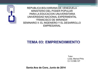 REPUBLICA BOLIVARIANA DE VENEZUELA
MINISTERIO DEL PODER POPULAR
PARA LA EDUCACION UNUVERSITARIA
UNIVERSIDAD NACIONAL EXPERIMENTAL
“FRANCISCO DE MIRANDA”
SEMINARIO II: EL INGENIERO Y EL DESARROLLO
EMPRESARIAL
Tutor:
Licda. Marisol Piña
C.I:12.588.127
Santa Ana de Coro, Junio de 2014
 