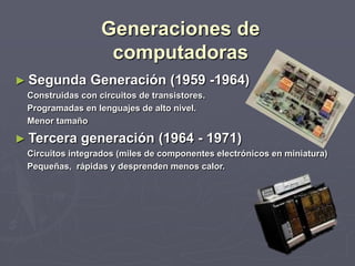 Generaciones de
computadoras
► Segunda Generación (1959 -1964)
Construidas con circuitos de transistores.
Programadas en lenguajes de alto nivel.
Menor tamaño
► Tercera generación (1964 - 1971)
Circuitos integrados (miles de componentes electrónicos en miniatura)
Pequeñas, rápidas y desprenden menos calor.
 