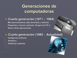 Generaciones de
computadoras
► Cuarta generación (1971 - 1984)
Microprocesadores (alta densidad y veloces)
Pequeñas y menos costosas. Surgen los PC`s.
Nacen otras aplicaciones.
► Cuarta generación (1985 - Actualidad)
Inteligencia artificial.
Robótica.
Sistemas expertos.
 