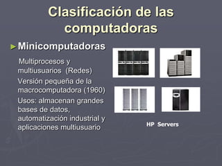 Clasificación de las
computadoras
►Minicomputadoras
Multiprocesos y
multiusuarios (Redes)
Versión pequeña de la
macrocomputadora (1960)
Usos: almacenan grandes
bases de datos,
automatización industrial y
aplicaciones multiusuario HP Servers
 