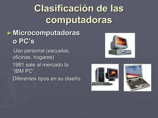 Clasificación de las
computadoras
►Microcomputadoras
o PC’s
Uso personal (escuelas,
oficinas, hogares)
1981 sale al mercado la
“IBM PC”.
Diferentes tipos en su diseño
 
