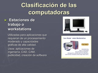 Clasificación de las
computadoras
► Estaciones de
trabajo o
workstations
Utilizadas para aplicaciones que
requieran de un procesamiento
moderado y capacidades
gráficas de alta calidad.
Usos: aplicaciones de
ingeniería, CAD, CAM,
publicidad, creación de software
 