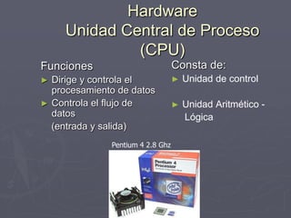 Hardware
Unidad Central de Proceso
(CPU)
Funciones
► Dirige y controla el
procesamiento de datos
► Controla el flujo de
datos
(entrada y salida)
Consta de:
► Unidad de control
► Unidad Aritmético -
Lógica
Pentium 4 2.8 Ghz
 