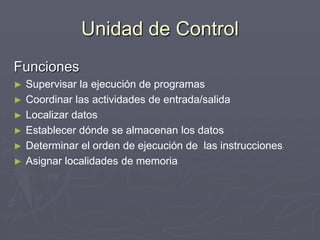 Unidad de Control
Funciones
► Supervisar la ejecución de programas
► Coordinar las actividades de entrada/salida
► Localizar datos
► Establecer dónde se almacenan los datos
► Determinar el orden de ejecución de las instrucciones
► Asignar localidades de memoria
 