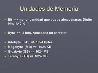 Unidades de Memoria
► Bit => menor cantidad que puede almacenarse. Dígito
binario 0 ó 1
► Byte => 8 bits. Almacena un carácter.
► Kilobyte (KB) => 1024 bytes
► Megabyte (MB) => 1024 KB
► Gigabyte (GB) => 1024 MB
► Terabyte (TB) => 1024 GB
 