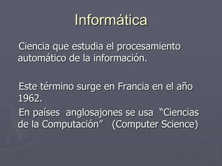 Informática
Ciencia que estudia el procesamiento
automático de la información.
Este término surge en Francia en el año
1962.
En países anglosajones se usa “Ciencias
de la Computación” (Computer Science)
 