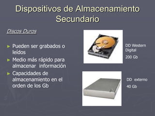 Dispositivos de Almacenamiento
Secundario
Discos Duros
► Pueden ser grabados o
leídos
► Medio más rápido para
almacenar información
► Capacidades de
almacenamiento en el
orden de los Gb
DD Western
Digital
200 Gb
DD externo
40 Gb
 