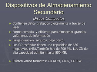 Dispositivos de Almacenamiento
Secundario
Discos Compactos
► Contienen datos grabados digitalmente a través de
láser
► Forma cómoda y eficiente para almacenar grandes
volúmenes de información
► Larga duración, seguros, bajo costo.
► Los CD estándar tienen una capacidad de 650
megabytes (MB).También hay de 700 Mb. Los CD de
alta capacidad admiten hasta 850 MB.
► Existen varios formatos: CD-ROM, CD-R, CD-RW
 