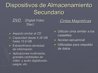 Dispositivos de Almacenamiento
Secundario
Cintas Magnéticas
► Utilizan cinta similar a los
cassettes
► Acceso secuencial
► Utilizadas para respaldo
de datos
DVD (Digital Video
Disc)
► Aspecto similar al CD
► Capacidad desde 4.38 GB
hasta 15.9 GB
► Extraordinaria densidad
de información
► Aplicaciones multimedia,
grandes cantidades de
video y audio digitalizado,
juegos, etc.
 