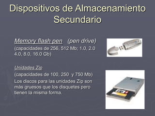 Dispositivos de Almacenamiento
Secundario
Memory flash pen (pen drive)
(capacidades de 256, 512 Mb; 1.0, 2.0
4.0, 8.0, 16.0 Gb)
Unidades Zip
(capacidades de 100, 250 y 750 Mb)
Los discos para las unidades Zip son
más gruesos que los disquetes pero
tienen la misma forma.
 