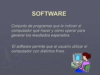 SOFTWARE
Conjunto de programas que le indican al
computador qué hacer y cómo operar para
generar los resultados esperados.
El software permite que al usuario utilizar el
computador con distintos fines.
 