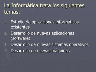 La Informática trata los siguientes
temas:
1. Estudio de aplicaciones informáticas
existentes
2. Desarrollo de nuevas aplicaciones
(software)
3. Desarrollo de nuevas sistemas operativos
4. Desarrollo de nuevas máquinas
 