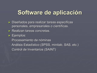 Software de aplicación
► Diseñados para realizar tareas específicas
personales, empresariales o científicas.
► Realizan tareas concretas.
► Ejemplos:
Procesamiento de nóminas
Análisis Estadístico (SPSS, minitab, SAS, etc.)
Control de Inventarios (SAINT)
 