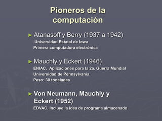 Pioneros de la
computación
► Atanasoff y Berry (1937 a 1942)
Universidad Estatal de Iowa
Primera computadora electrónica
► Mauchly y Eckert (1946)
ENIAC. Aplicaciones para la 2a. Guerra Mundial
Universidad de Pennsylvania.
Peso: 30 toneladas
► Von Neumann, Mauchly y
Eckert (1952)
EDVAC. Incluye la idea de programa almacenado
 