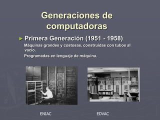 Generaciones de
computadoras
► Primera Generación (1951 - 1958)
Máquinas grandes y costosas, construidas con tubos al
vacío.
Programadas en lenguaje de máquina.
ENIAC EDVAC
 