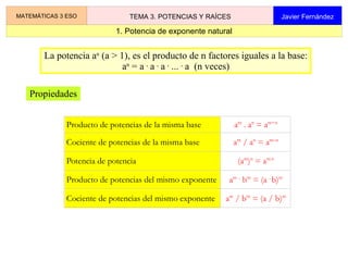 1. Potencia de exponente natural MATEMÁTICAS 3 ESO TEMA 3. POTENCIAS Y RAÍCES Javier Fernández La potencia a n  (a > 1), es el producto de n factores iguales a la base: a n  = a  .  a  .  a  .  ...  .  a  (n veces) Propiedades 