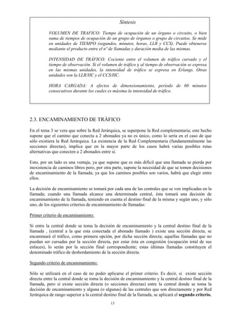 Síntesis
VOLUMEN DE TRAFICO: Tiempo de ocupación de un órgano o circuito, o bien
suma de tiempos de ocupación de un grupo de órganos o grupo de circuitos. Se mide
en unidades de TIEMPO (segundos, minutos, horas, LLR y CCS). Puede obtenerse
mediante el producto entre el nº de llamadas y duración media de las mismas.
INTENSIDAD DE TRÁFICO: Cociente entre el volumen de tráfico cursado y el
tiempo de observación. Si el volumen de tráfico y al tiempo de observación se expresa
en las mismas unidades, la intensidad de tráfico se expresa en Erlangs. Otras
unidades son la LLR/HC y el CCS/HC.
HORA CARGADA: A efectos de dimensionamiento, período de 60 minutos
consecutivos durante los cuales es máxima la intensidad de tráfico.
2.3. ENCAMINAMIENTO DE TRÁFICO
En el tema 3 se vera que sobre la Red Jerárquica, se superpone la Red complementaria; este hecho
supone que el camino que conecta a 2 abonados ya no es único, como lo sería en el caso de que
sólo existiera la Red Jerárquica. La existencia de la Red Complementaria (fundamentalmente las
secciones directas), implica que en la mayor parte de los casos habrá varias posibles rutas
alternativas que conecten a 2 abonados entre sí.
Esto, por un lado es una ventaja, ya que supone que es más difícil que una llamada se pierda por
inexistencia de caminos libres pero, por otra parte, supone la necesidad de que se tomen decisiones
de encaminamiento de la llamada; ya que los caminos posibles son varios, habrá que elegir entre
ellos.
La decisión de encaminamiento se tomará por cada una de las centrales que se ven implicadas en la
llamada; cuando una llamada alcance una determinada central, ésta tomará una decisión de
encaminamiento de la llamada, teniendo en cuenta el destino final de la misma y según uno, y sólo
uno, de los siguientes criterios de encaminamiento de llamadas:
Primer criterio de encaminamiento:
Si entre la central donde se toma la decisión de encaminamiento y la central destino final de la
llamada , (central a la que esta conectada el abonado llamado ) existe una sección directa, se
encaminará el tráfico, como primera opción, por dicha sección directa; aquellas llamadas que no
puedan ser cursadas por la sección directa, por estar ésta en congestión (ocupación total de sus
enlaces), lo serán por la sección final correspondiente; estas últimas llamadas constituyen el
denominado tráfico de desbordamiento de la sección directa.
Segundo criterio de encaminamiento:
Sólo se utilizará en el caso de no poder aplicarse el primer criterio. Es decir, si existe sección
directa entre la central donde se toma la decisión de encaminamiento y la central destino final de la
llamada, pero sí existe sección directa (o secciones directas) entre la central donde se toma la
decisión de encaminamiento y alguna (o algunas) de las centrales que son directamente y por Red
Jerárquica de rango superior a la central destino final de la llamada, se aplicará el segundo criterio.
13
 