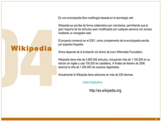Wikipedia Es una enciclopedia libre multilingüe basada en la tecnología wiki.  Wikipedia se escribe de forma colaborativa por voluntarios, permitiendo que la gran mayoría de los artículos sean modificados por cualquier persona con acceso mediante un navegador web.  El proyecto comenzó en el 2001, como complemento de la enciclopedia escrita por expertos Nupedia.  Ahora depende de la fundación sin ánimo de lucro Wikimedia Foundation.  Wikipedia tiene más de 3.800.000 artículos, incluyendo más de 1.100.000 en su edición en inglés y casi 150.000 en castellano, A finales de febrero de 2006 alcanzó la cifra de 1.000.000 de usuarios registrados. Actualmente la Wikipedia tiene ediciones en más de 229 idiomas. Video Explicativo http://es.wikipedia.org 
