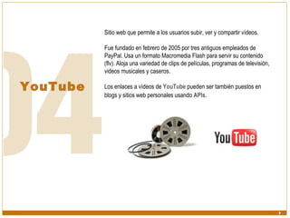 YouTube Sitio web que permite a los usuarios subir, ver y compartir vídeos.  Fue fundado en febrero de 2005 por tres antiguos empleados de PayPal. Usa un formato Macromedia Flash para servir su contenido (flv). Aloja una variedad de clips de películas, programas de televisión, videos musicales y caseros. Los enlaces a vídeos de  YouTube  pueden ser también puestos en blogs y sitios web personales usando  APIs .  