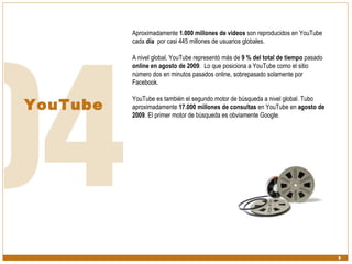 YouTube Aproximadamente  1.000 millones de videos  son reproducidos en YouTube cada  día   por casi 445 millones de usuarios globales. A nivel global, YouTube representó más de  9 % del total de tiempo  pasado  online en agosto de 2009 .  Lo que posiciona a YouTube como el sitio número dos en minutos pasados online, sobrepasado solamente por Facebook.  YouTube es también el segundo motor de búsqueda a nivel global. Tubo aproximadamente  17.000 millones de consultas  en YouTube en  agosto de 2009 . El primer motor de búsqueda es obviamente Google. 
