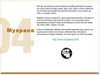Myspace Sitio web, de interacción social constituido por perfiles personales de usuarios que incluye redes de amigos, grupos, blogs, fotos, vídeos y música, además de una red interna de mensajería que permite comunicarse a unos usuarios con otros y un buscador interno. MySpace comenzó a expandirse y ganar popularidad lentamente, hasta llegar al punto de convertirse en algo fuera de lo común y en una revolución social, especialmente en Estados Unidos donde MySpace es el sitio web más visitado tras Yahoo!, MSN,  Google y YouTube. Entre sus posibilidades, MySpace ofrece perfiles especiales para músicos y sus usuarios usan el servicio con diversos y diferentes fines, entre ellos el comunicarse con amigos o familiares, el conocer gente, por motivos de trabajo. http:// www.myspace.com /   