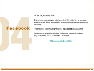 Facebook FACEBOOK, es una red social.  Originalmente era un sitio para estudiantes de la Universidad de Harvard, pero actualmente está abierto para cualquier persona que tenga una cuenta de correo electrónico.  Presenta serios problemas de protección a la  privacidad  de sus usuarios A pesar de esto, posibilita mantener el contacto con todo tipo de personas: amigos, familiares, conocidos, extraños y profesores http:// www.facebook.com / 