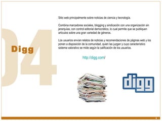 Digg Sitio web principalmente sobre noticias de ciencia y tecnología.  Combina marcadores sociales, blogging y sindicación con una organización sin jerarquías, con control editorial democrático, lo cual permite que se publiquen artículos sobre una gran variedad de géneros. Los usuarios envían relatos de noticias y recomendaciones de páginas web y los ponen a disposición de la comunidad, quien las juzgan y cuyo característico sistema valorativo se mide según la calificación de los usuarios. http:// digg.com /   