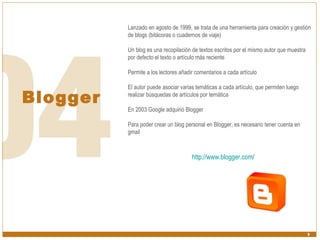 Blogger Lanzado en agosto de 1999, se trata de una herramienta para creación y gestión de blogs (bitácoras o cuadernos de viaje) Un blog es una recopilación de textos escritos por el mismo autor que muestra por defecto el texto o artículo más reciente Permite a los lectores añadir comentarios a cada artículo El autor puede asociar varias temáticas a cada artículo, que permiten luego realizar búsquedas de artículos por temática En 2003 Google adquirió Blogger Para poder crear un blog personal en Blogger, es necesario tener cuenta en gmail http:// www.blogger.com /   