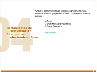 Herramientas de comunicación  Chat, correo electrónico,  foros Aunque no son herramientas de colaboración propiamente dichas, existen herramientas que permiten la interacción directa con  nuestros alumnos: Foros Chat / Mensajería Instantánea Correo Electrónico Video Explicativo 