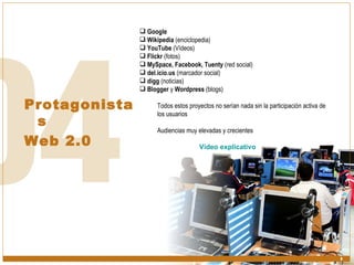 Protagonistas Web 2.0 Google Wikipedia  (enciclopedia) YouTube  (Vídeos) Flickr  (fotos) MySpace, Facebook, Tuenty  (red social) del.icio.us  (marcador social) digg  (noticias) Blogger  y  Wordpress  (blogs) Todos estos proyectos no serían nada sin la participación activa de  los usuarios Audiencias muy elevadas y crecientes Vídeo explicativo 