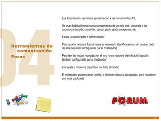 Herramientas de comunicación  Foros Los foros fueron la primera aproximación a las herramientas 2.0,  Se usan habitualmente como complemento de un sitio web, invitando a los usuarios a discutir, comentar, opinar, pedir ayuda a expertos, etc Existe un moderador o administrador Para aportar notas al foro a veces es necesario identificarse con un usuario dado de alta (requisito configurable por el moderador) Para leer las notas recogidas en el foro no se requiere identificación (opción también configurable por el moderador) Los posts o notas se organizan por hilos (threads) El moderador puede cerrar un hilo, o eliminar notas no apropiadas, pero no alterar una nota publicada 