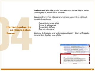 Herramientas de comunicación  Foros Los Foros en la educación , pueden ser una instancia donde el docente plantea un tema y este es debatido por los asistentes La publicación en un foro debe estar en un contexto que permita el análisis y la discusión de los alumnos Explicación del tema a debatir Entrega de antecedentes Breve análisis del Tutor Dejar una interrogante Los temas de foro deben tener un tiempo de publicación y deben ser finalizados con un análisis global por parte del tutor 