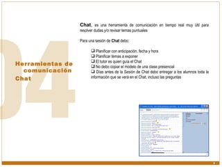 Herramientas de comunicación  Chat Chat ,  es una herramienta de comunicación en tiempo real muy útil para resolver dudas y/o revisar temas puntuales Para una sesión de  Chat  debo: Planificar con anticipación, fecha y hora Planificar temas a exponer El tutor es quien guía el Chat No debo copiar el modelo de una clase presencial Días antes de la Sesión de Chat debo entregar a los alumnos toda la información que se verá en el Chat, incluso las preguntas 